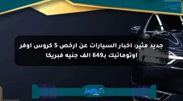 جديد مثير: أخبار السيارات عن أرخص 5 كروس أوفر أوتوماتيك بـ649 ألف جنيه فبريكا